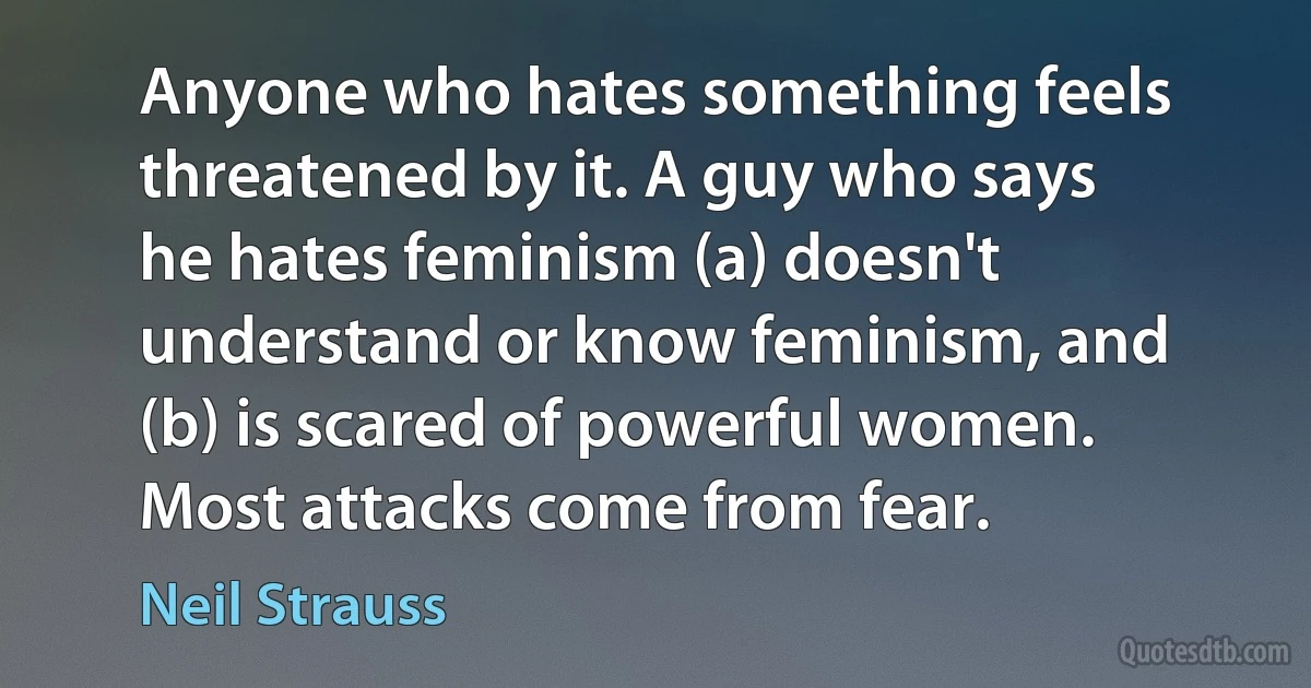 Anyone who hates something feels threatened by it. A guy who says he hates feminism (a) doesn't understand or know feminism, and (b) is scared of powerful women. Most attacks come from fear. (Neil Strauss)