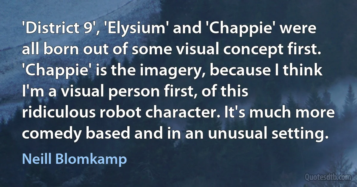 'District 9', 'Elysium' and 'Chappie' were all born out of some visual concept first. 'Chappie' is the imagery, because I think I'm a visual person first, of this ridiculous robot character. It's much more comedy based and in an unusual setting. (Neill Blomkamp)