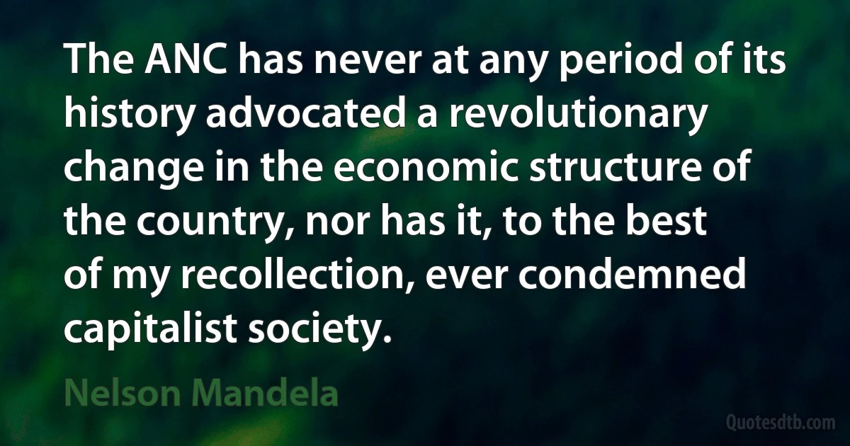 The ANC has never at any period of its history advocated a revolutionary change in the economic structure of the country, nor has it, to the best of my recollection, ever condemned capitalist society. (Nelson Mandela)