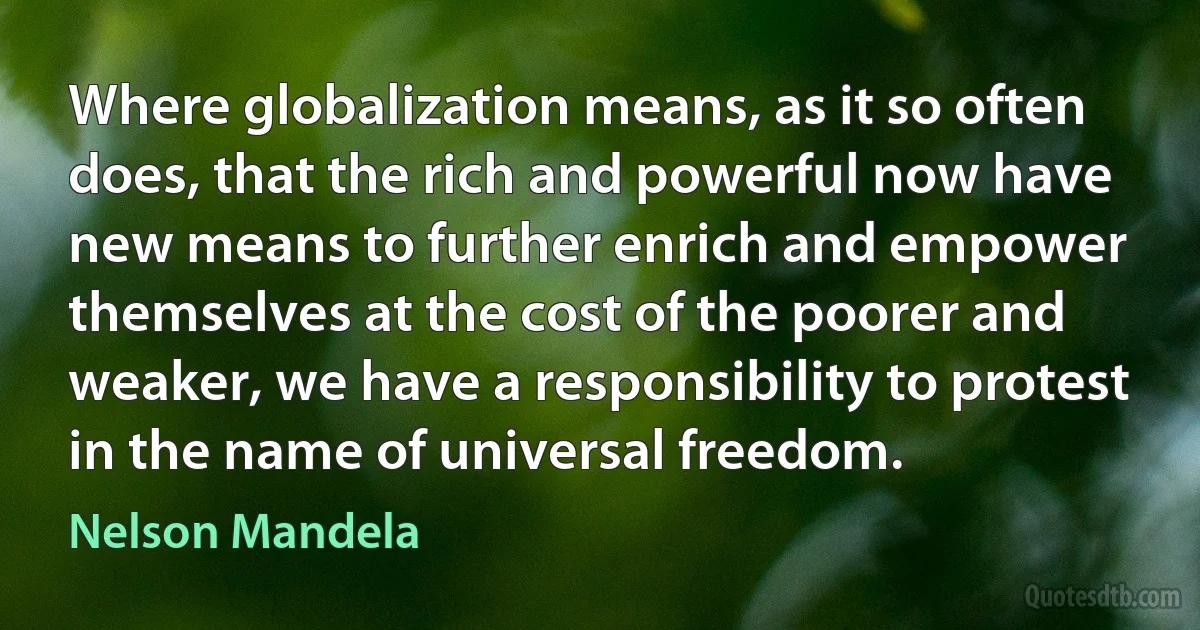 Where globalization means, as it so often does, that the rich and powerful now have new means to further enrich and empower themselves at the cost of the poorer and weaker, we have a responsibility to protest in the name of universal freedom. (Nelson Mandela)