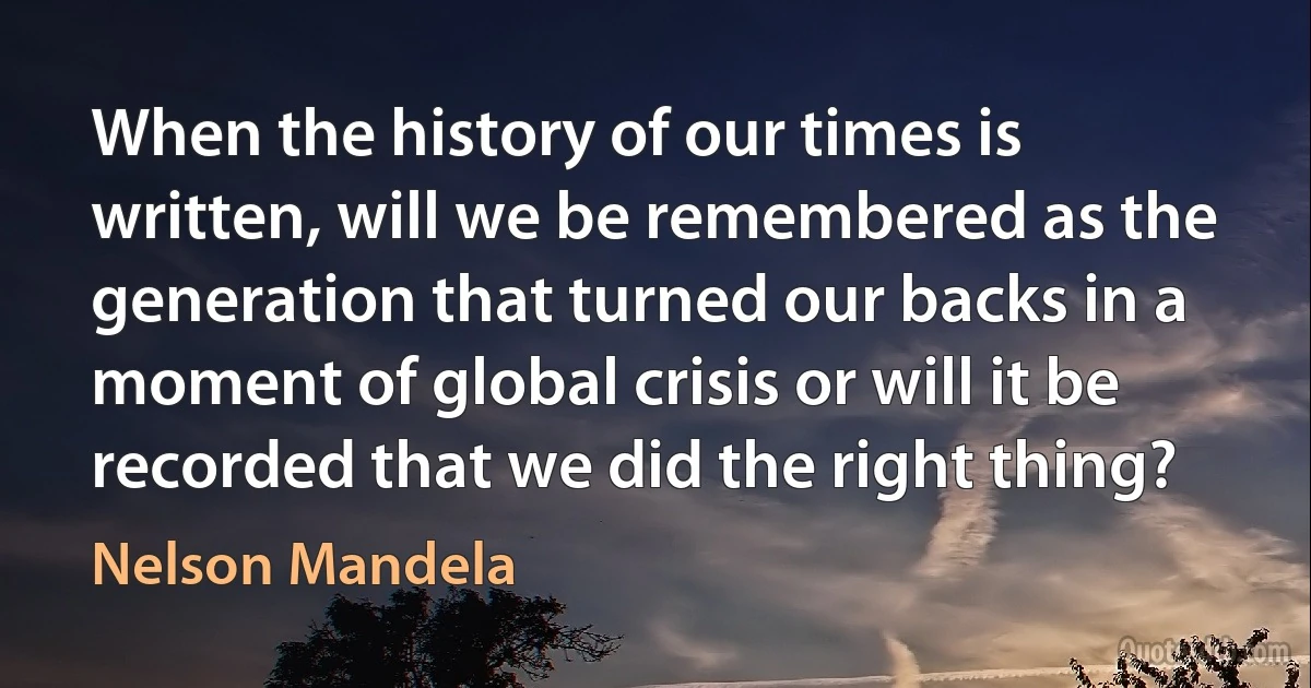 When the history of our times is written, will we be remembered as the generation that turned our backs in a moment of global crisis or will it be recorded that we did the right thing? (Nelson Mandela)