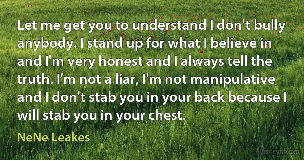 Let me get you to understand I don't bully anybody. I stand up for what I believe in and I'm very honest and I always tell the truth. I'm not a liar, I'm not manipulative and I don't stab you in your back because I will stab you in your chest. (NeNe Leakes)