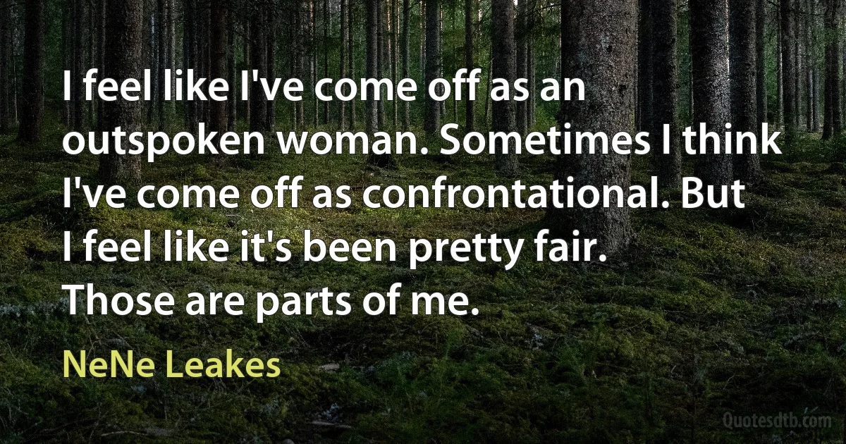 I feel like I've come off as an outspoken woman. Sometimes I think I've come off as confrontational. But I feel like it's been pretty fair. Those are parts of me. (NeNe Leakes)