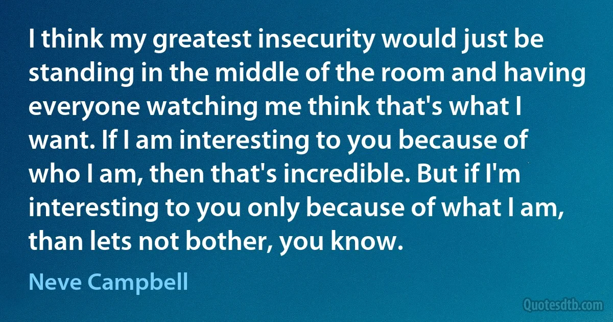 I think my greatest insecurity would just be standing in the middle of the room and having everyone watching me think that's what I want. If I am interesting to you because of who I am, then that's incredible. But if I'm interesting to you only because of what I am, than lets not bother, you know. (Neve Campbell)