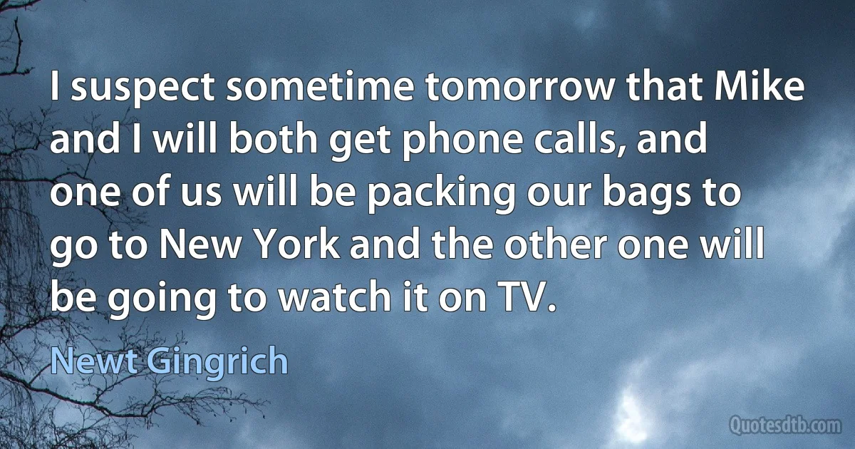 I suspect sometime tomorrow that Mike and I will both get phone calls, and one of us will be packing our bags to go to New York and the other one will be going to watch it on TV. (Newt Gingrich)