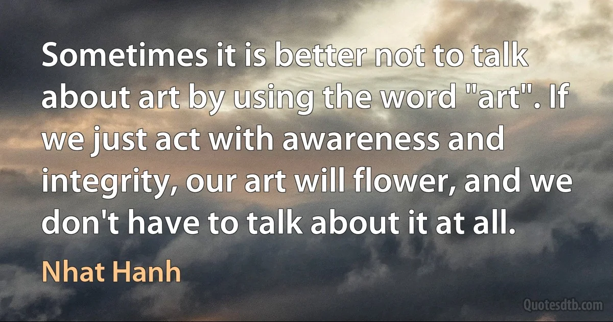 Sometimes it is better not to talk about art by using the word "art". If we just act with awareness and integrity, our art will flower, and we don't have to talk about it at all. (Nhat Hanh)