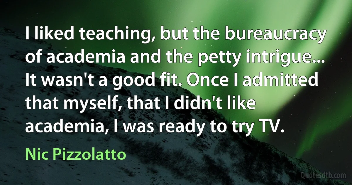 I liked teaching, but the bureaucracy of academia and the petty intrigue... It wasn't a good fit. Once I admitted that myself, that I didn't like academia, I was ready to try TV. (Nic Pizzolatto)