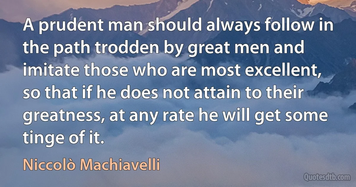 A prudent man should always follow in the path trodden by great men and imitate those who are most excellent, so that if he does not attain to their greatness, at any rate he will get some tinge of it. (Niccolò Machiavelli)