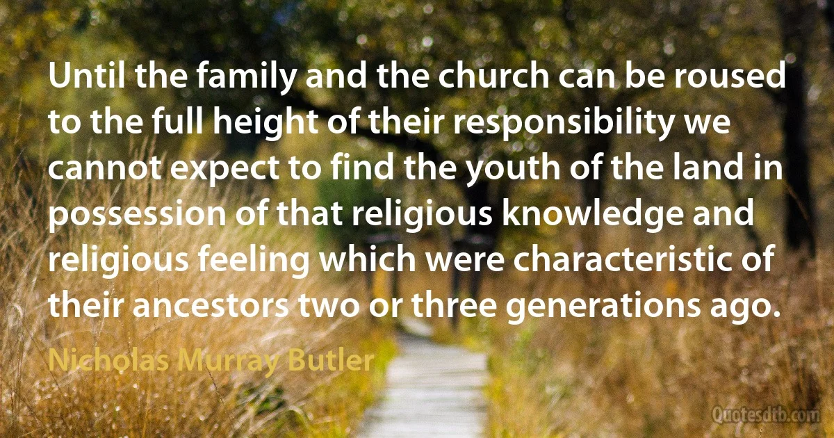 Until the family and the church can be roused to the full height of their responsibility we cannot expect to find the youth of the land in possession of that religious knowledge and religious feeling which were characteristic of their ancestors two or three generations ago. (Nicholas Murray Butler)