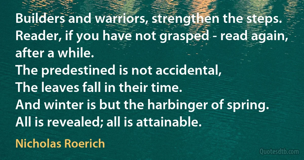 Builders and warriors, strengthen the steps.
Reader, if you have not grasped - read again,
after a while.
The predestined is not accidental,
The leaves fall in their time.
And winter is but the harbinger of spring.
All is revealed; all is attainable. (Nicholas Roerich)