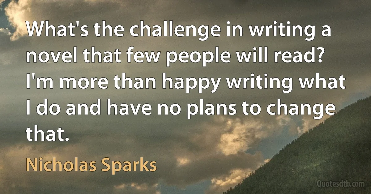 What's the challenge in writing a novel that few people will read? I'm more than happy writing what I do and have no plans to change that. (Nicholas Sparks)