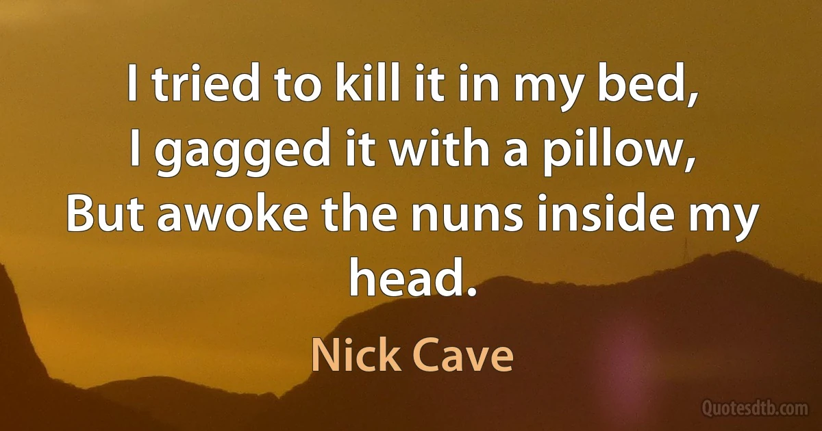 I tried to kill it in my bed,
I gagged it with a pillow,
But awoke the nuns inside my head. (Nick Cave)