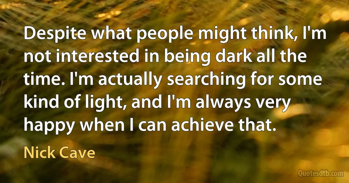 Despite what people might think, I'm not interested in being dark all the time. I'm actually searching for some kind of light, and I'm always very happy when I can achieve that. (Nick Cave)