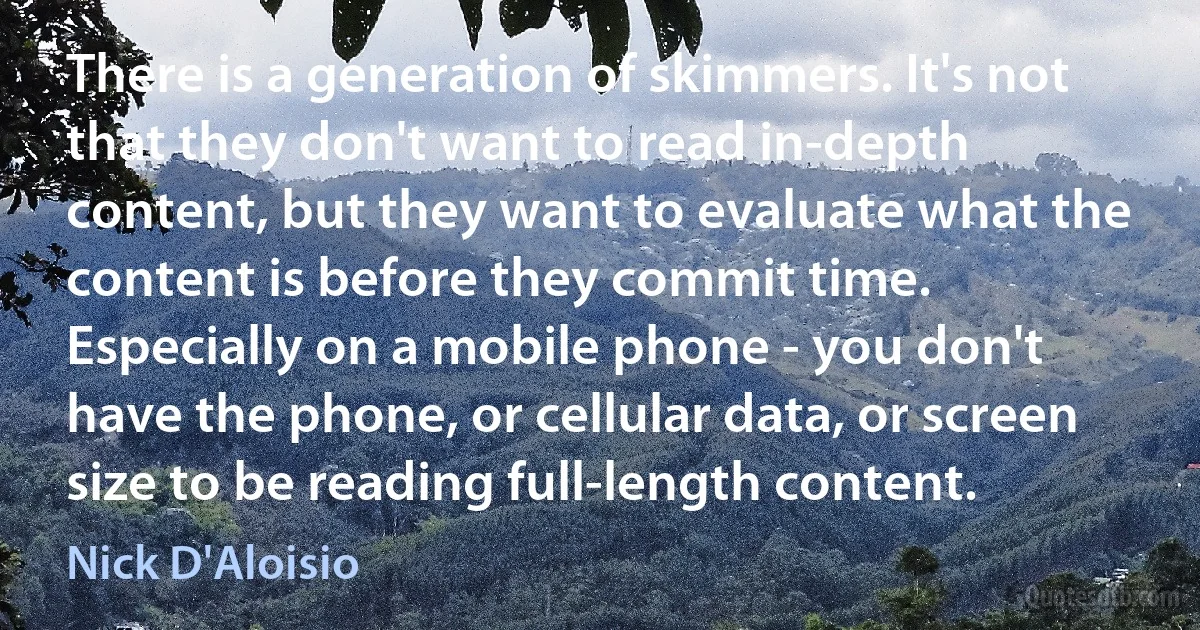 There is a generation of skimmers. It's not that they don't want to read in-depth content, but they want to evaluate what the content is before they commit time. Especially on a mobile phone - you don't have the phone, or cellular data, or screen size to be reading full-length content. (Nick D'Aloisio)