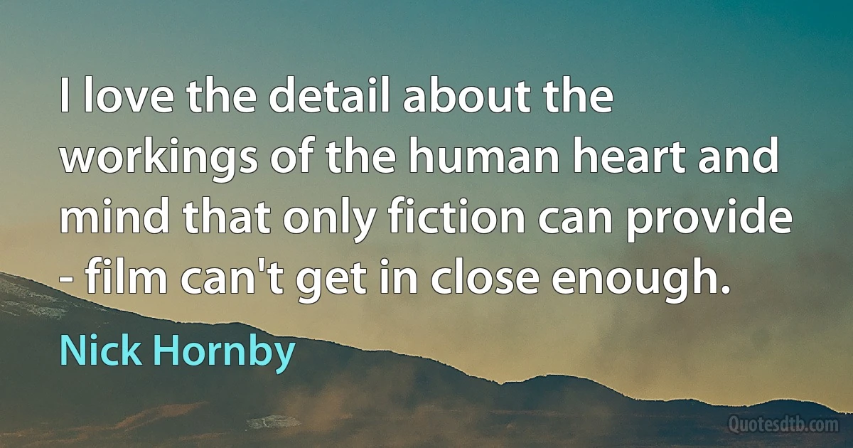 I love the detail about the workings of the human heart and mind that only fiction can provide - film can't get in close enough. (Nick Hornby)