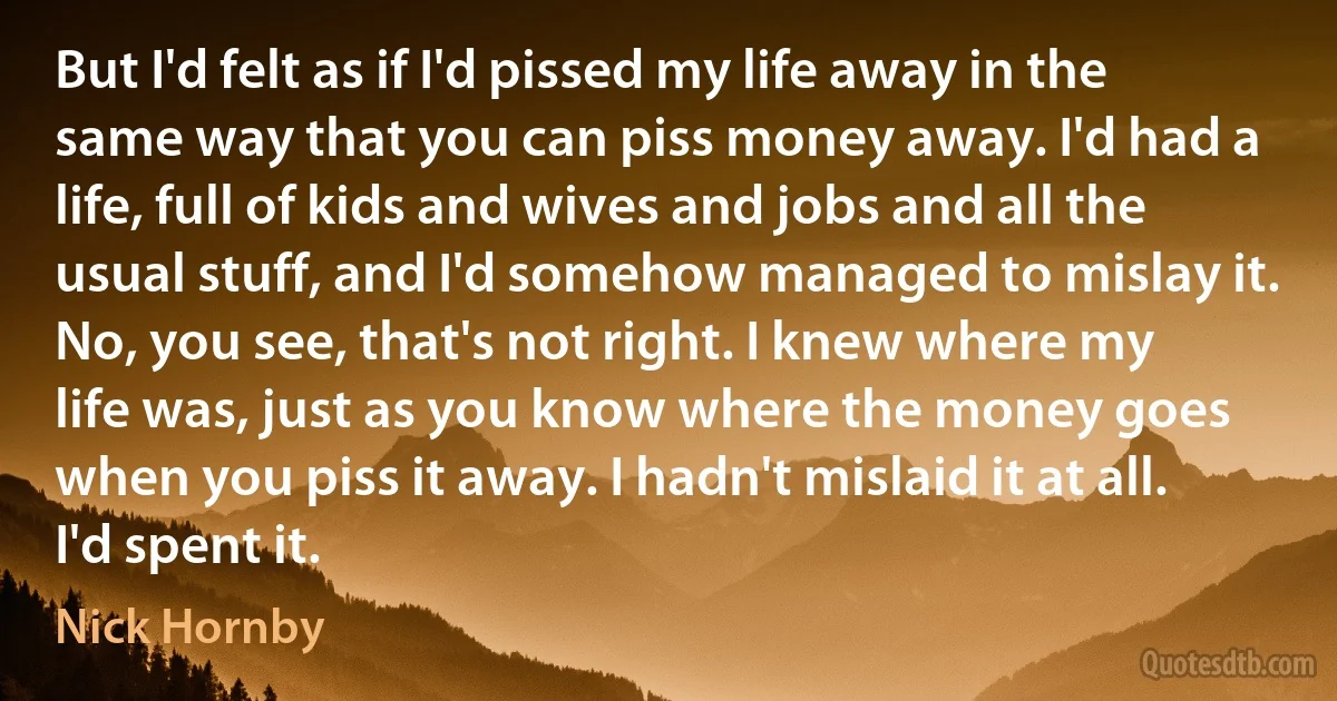 But I'd felt as if I'd pissed my life away in the same way that you can piss money away. I'd had a life, full of kids and wives and jobs and all the usual stuff, and I'd somehow managed to mislay it. No, you see, that's not right. I knew where my life was, just as you know where the money goes when you piss it away. I hadn't mislaid it at all. I'd spent it. (Nick Hornby)