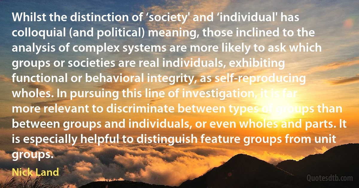 Whilst the distinction of ‘society' and ‘individual' has colloquial (and political) meaning, those inclined to the analysis of complex systems are more likely to ask which groups or societies are real individuals, exhibiting functional or behavioral integrity, as self-reproducing wholes. In pursuing this line of investigation, it is far more relevant to discriminate between types of groups than between groups and individuals, or even wholes and parts. It is especially helpful to distinguish feature groups from unit groups. (Nick Land)