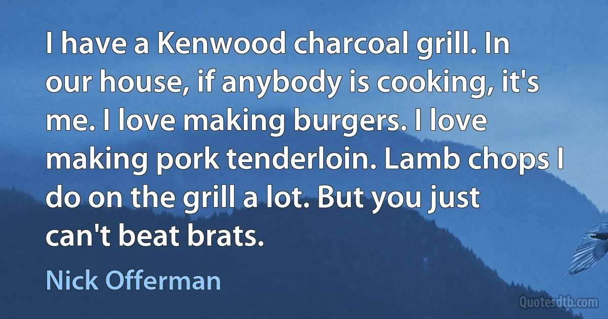 I have a Kenwood charcoal grill. In our house, if anybody is cooking, it's me. I love making burgers. I love making pork tenderloin. Lamb chops I do on the grill a lot. But you just can't beat brats. (Nick Offerman)