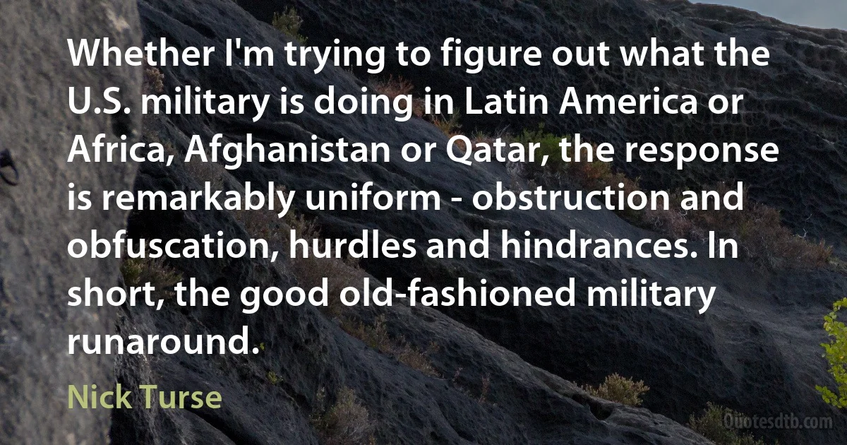 Whether I'm trying to figure out what the U.S. military is doing in Latin America or Africa, Afghanistan or Qatar, the response is remarkably uniform - obstruction and obfuscation, hurdles and hindrances. In short, the good old-fashioned military runaround. (Nick Turse)