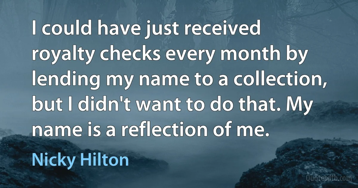 I could have just received royalty checks every month by lending my name to a collection, but I didn't want to do that. My name is a reflection of me. (Nicky Hilton)