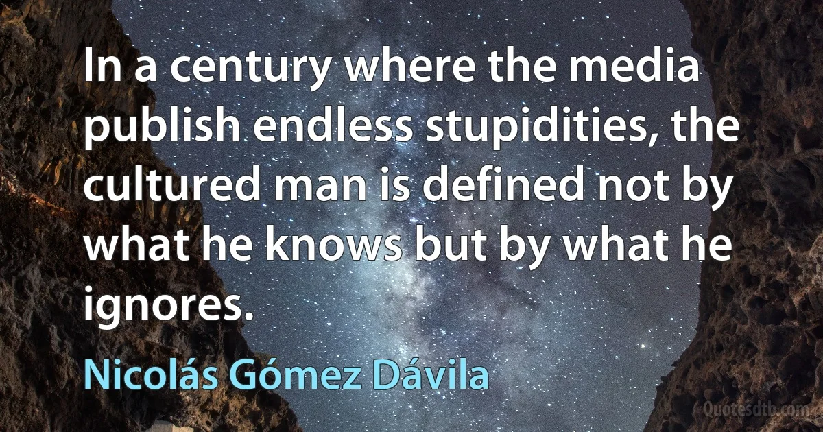 In a century where the media publish endless stupidities, the cultured man is defined not by what he knows but by what he ignores. (Nicolás Gómez Dávila)