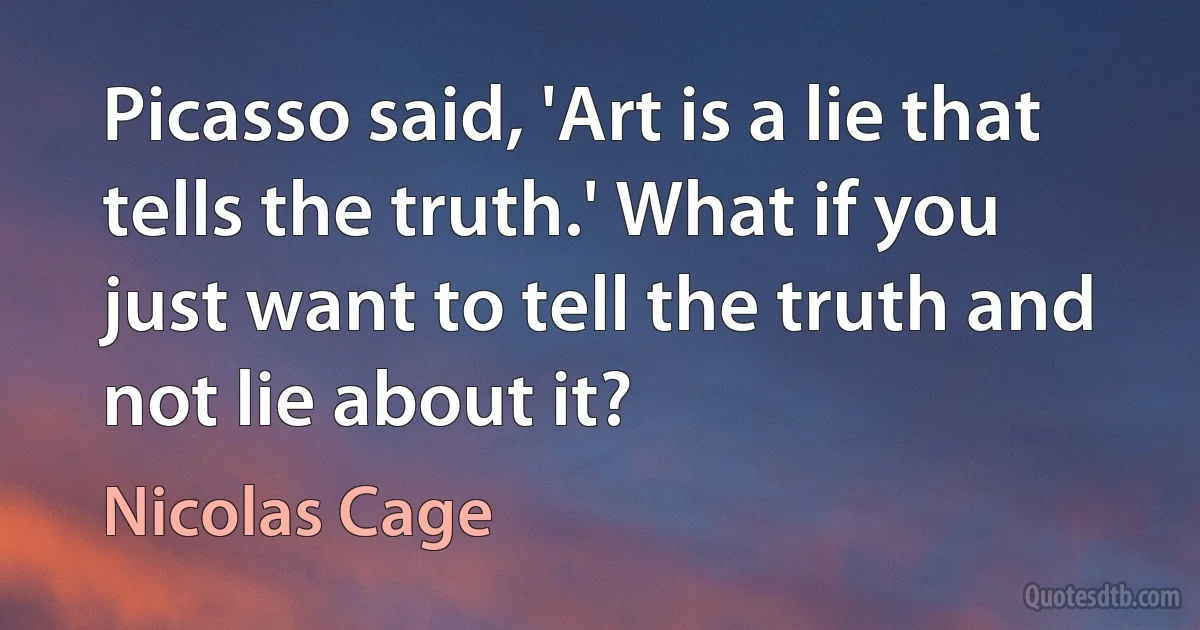 Picasso said, 'Art is a lie that tells the truth.' What if you just want to tell the truth and not lie about it? (Nicolas Cage)