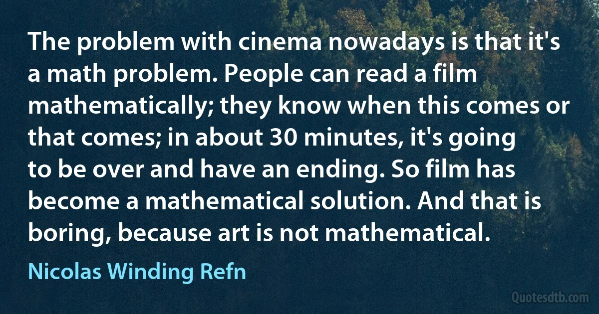 The problem with cinema nowadays is that it's a math problem. People can read a film mathematically; they know when this comes or that comes; in about 30 minutes, it's going to be over and have an ending. So film has become a mathematical solution. And that is boring, because art is not mathematical. (Nicolas Winding Refn)