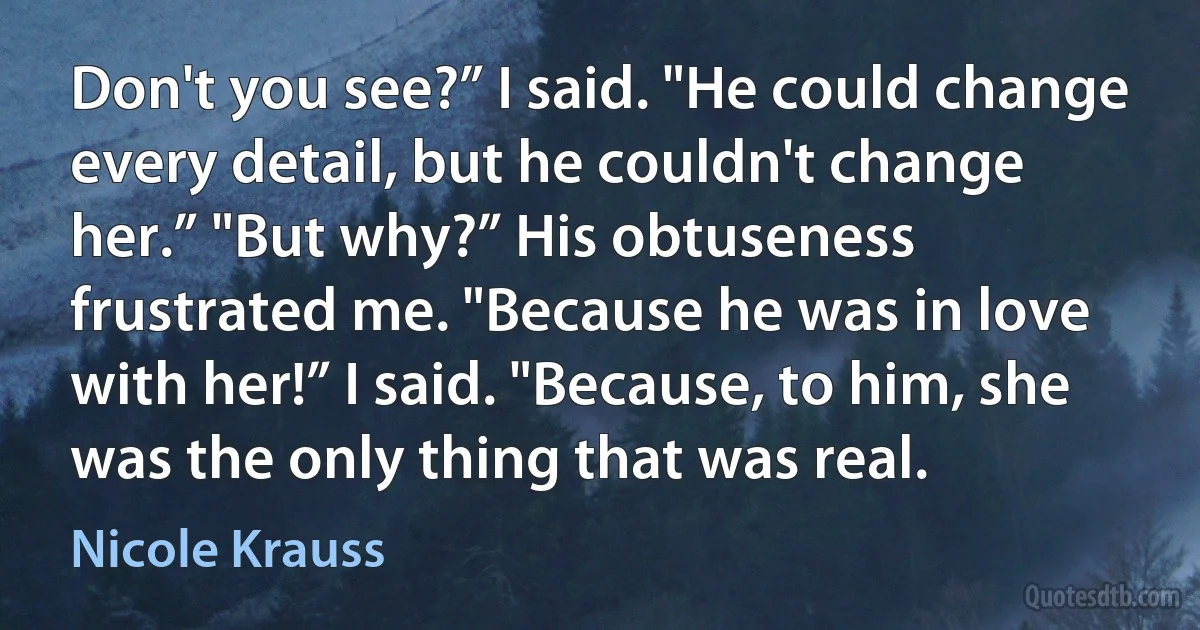 Don't you see?” I said. "He could change every detail, but he couldn't change her.” "But why?” His obtuseness frustrated me. "Because he was in love with her!” I said. "Because, to him, she was the only thing that was real. (Nicole Krauss)