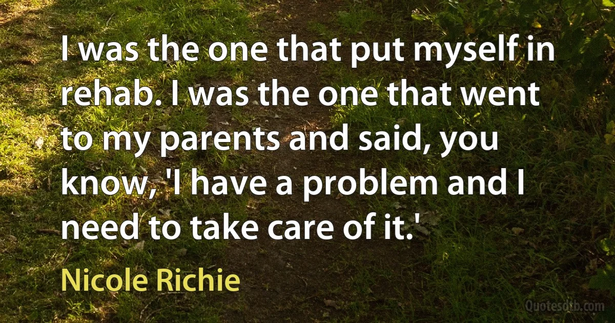 I was the one that put myself in rehab. I was the one that went to my parents and said, you know, 'I have a problem and I need to take care of it.' (Nicole Richie)