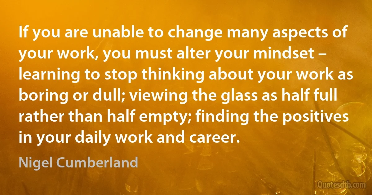 If you are unable to change many aspects of your work, you must alter your mindset – learning to stop thinking about your work as boring or dull; viewing the glass as half full rather than half empty; finding the positives in your daily work and career. (Nigel Cumberland)