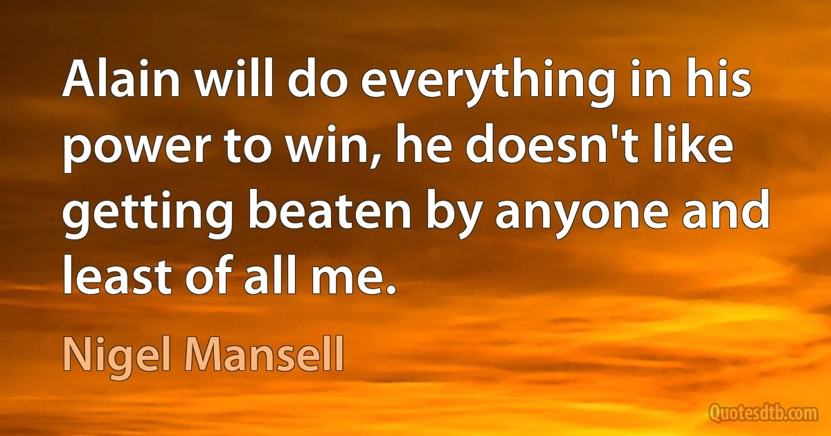 Alain will do everything in his power to win, he doesn't like getting beaten by anyone and least of all me. (Nigel Mansell)