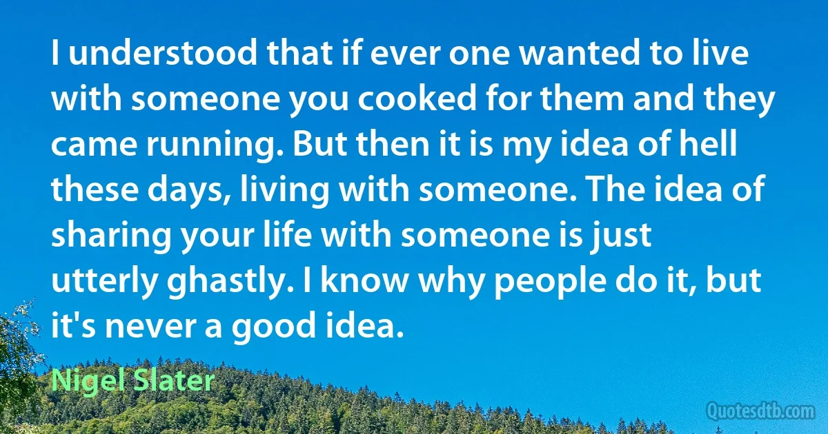 I understood that if ever one wanted to live with someone you cooked for them and they came running. But then it is my idea of hell these days, living with someone. The idea of sharing your life with someone is just utterly ghastly. I know why people do it, but it's never a good idea. (Nigel Slater)