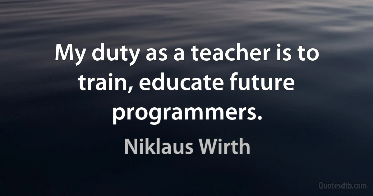 My duty as a teacher is to train, educate future programmers. (Niklaus Wirth)