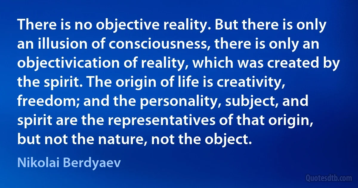 There is no objective reality. But there is only an illusion of consciousness, there is only an objectivication of reality, which was created by the spirit. The origin of life is creativity, freedom; and the personality, subject, and spirit are the representatives of that origin, but not the nature, not the object. (Nikolai Berdyaev)