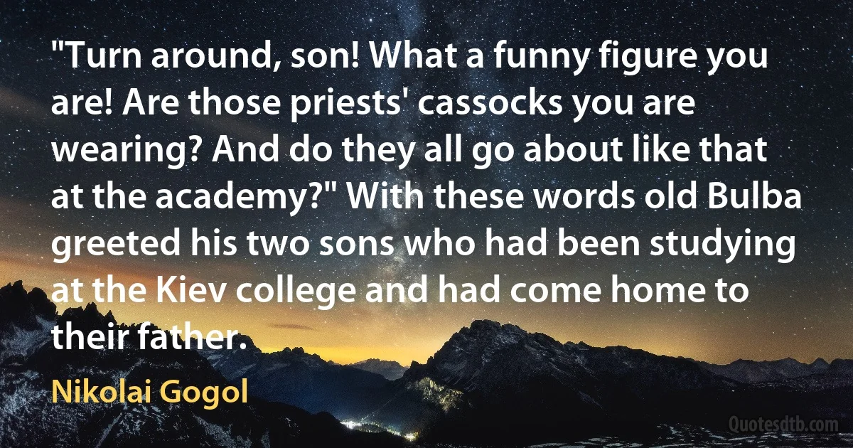 "Turn around, son! What a funny figure you are! Are those priests' cassocks you are wearing? And do they all go about like that at the academy?" With these words old Bulba greeted his two sons who had been studying at the Kiev college and had come home to their father. (Nikolai Gogol)