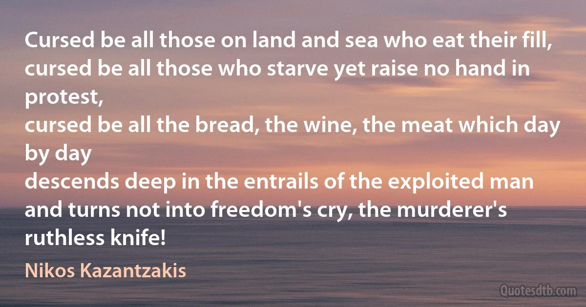 Cursed be all those on land and sea who eat their fill,
cursed be all those who starve yet raise no hand in protest,
cursed be all the bread, the wine, the meat which day by day
descends deep in the entrails of the exploited man
and turns not into freedom's cry, the murderer's ruthless knife! (Nikos Kazantzakis)