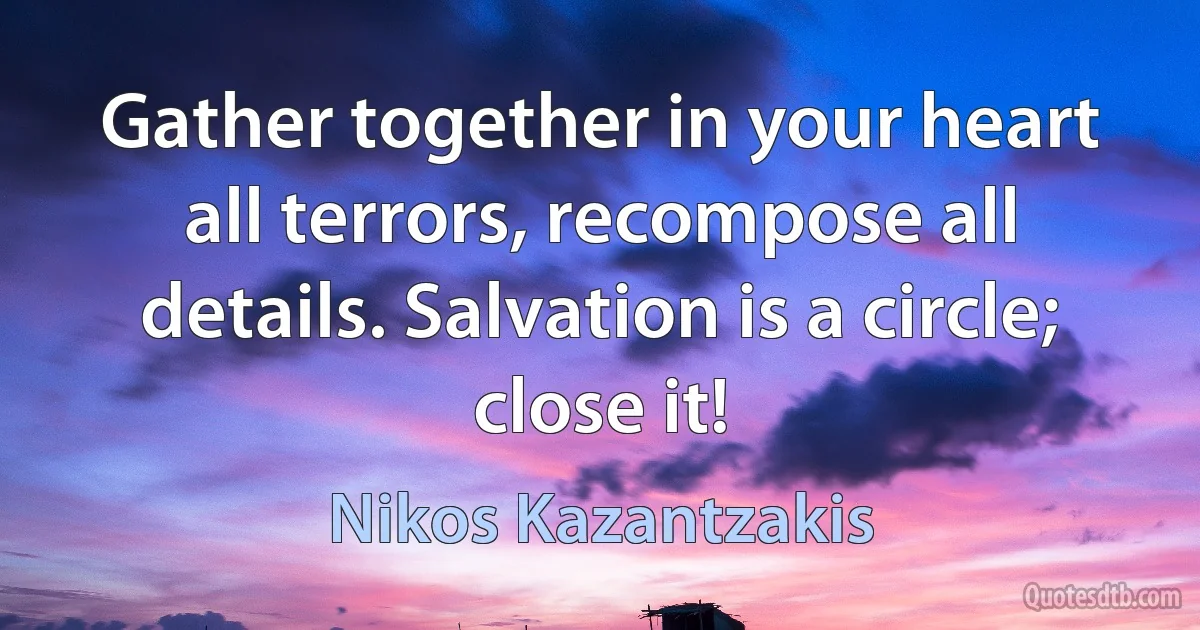 Gather together in your heart all terrors, recompose all details. Salvation is a circle; close it! (Nikos Kazantzakis)