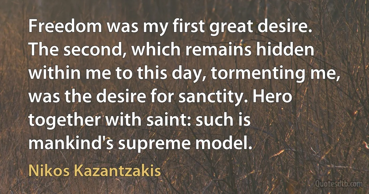 Freedom was my first great desire. The second, which remains hidden within me to this day, tormenting me, was the desire for sanctity. Hero together with saint: such is mankind's supreme model. (Nikos Kazantzakis)