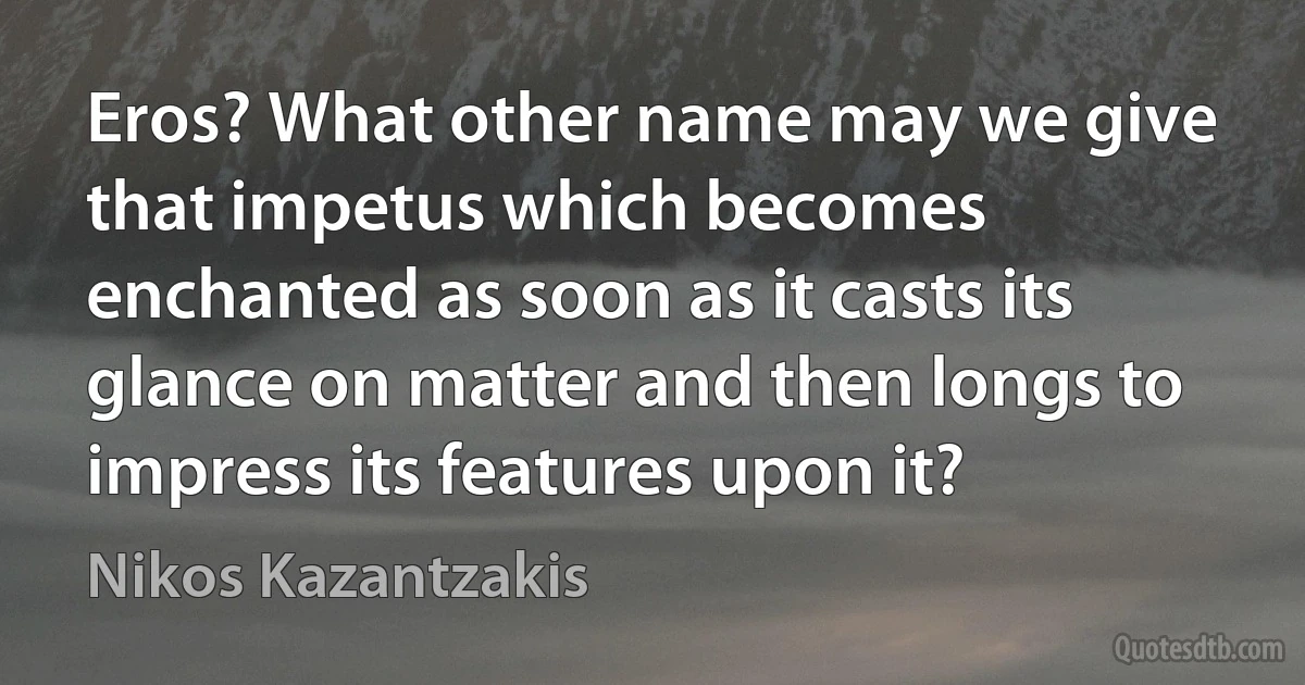 Eros? What other name may we give that impetus which becomes enchanted as soon as it casts its glance on matter and then longs to impress its features upon it? (Nikos Kazantzakis)