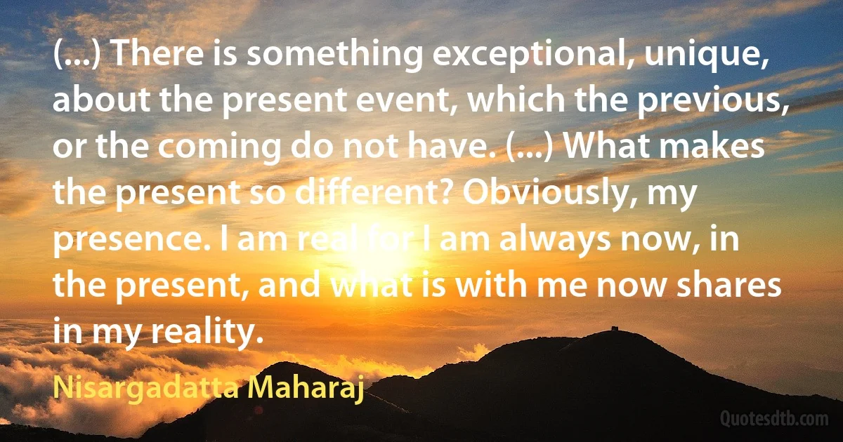 (...) There is something exceptional, unique, about the present event, which the previous, or the coming do not have. (...) What makes the present so different? Obviously, my presence. I am real for I am always now, in the present, and what is with me now shares in my reality. (Nisargadatta Maharaj)