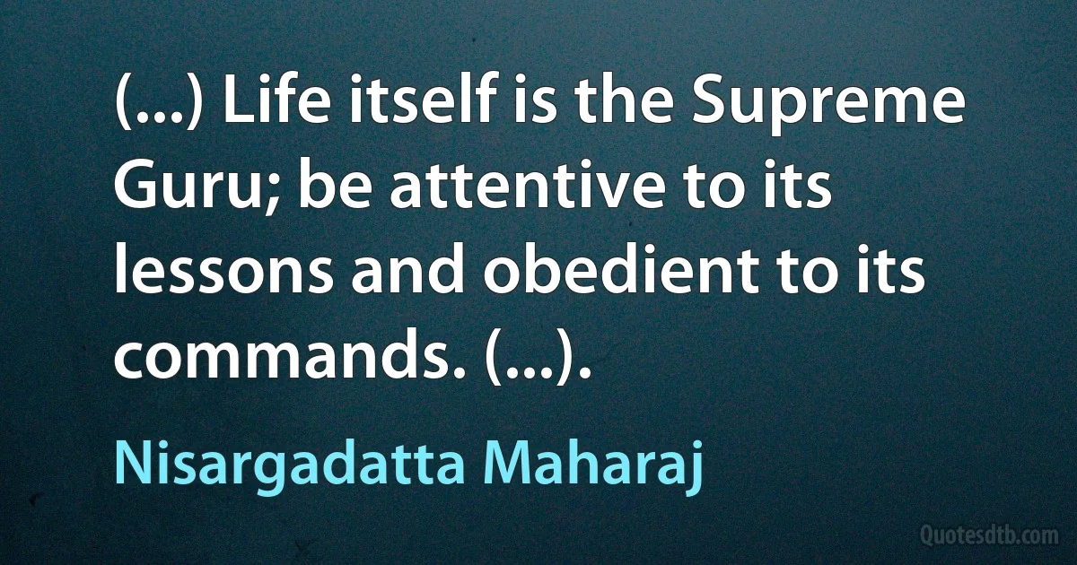 (...) Life itself is the Supreme Guru; be attentive to its lessons and obedient to its commands. (...). (Nisargadatta Maharaj)