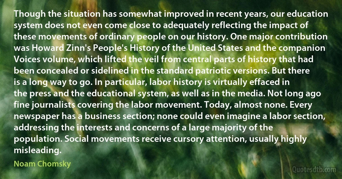 Though the situation has somewhat improved in recent years, our education system does not even come close to adequately reflecting the impact of these movements of ordinary people on our history. One major contribution was Howard Zinn's People's History of the United States and the companion Voices volume, which lifted the veil from central parts of history that had been concealed or sidelined in the standard patriotic versions. But there is a long way to go. In particular, labor history is virtually effaced in the press and the educational system, as well as in the media. Not long ago fine journalists covering the labor movement. Today, almost none. Every newspaper has a business section; none could even imagine a labor section, addressing the interests and concerns of a large majority of the population. Social movements receive cursory attention, usually highly misleading. (Noam Chomsky)