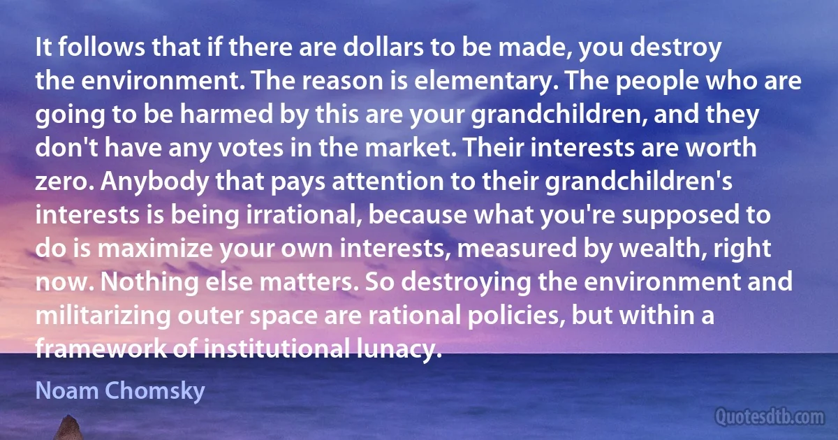 It follows that if there are dollars to be made, you destroy the environment. The reason is elementary. The people who are going to be harmed by this are your grandchildren, and they don't have any votes in the market. Their interests are worth zero. Anybody that pays attention to their grandchildren's interests is being irrational, because what you're supposed to do is maximize your own interests, measured by wealth, right now. Nothing else matters. So destroying the environment and militarizing outer space are rational policies, but within a framework of institutional lunacy. (Noam Chomsky)