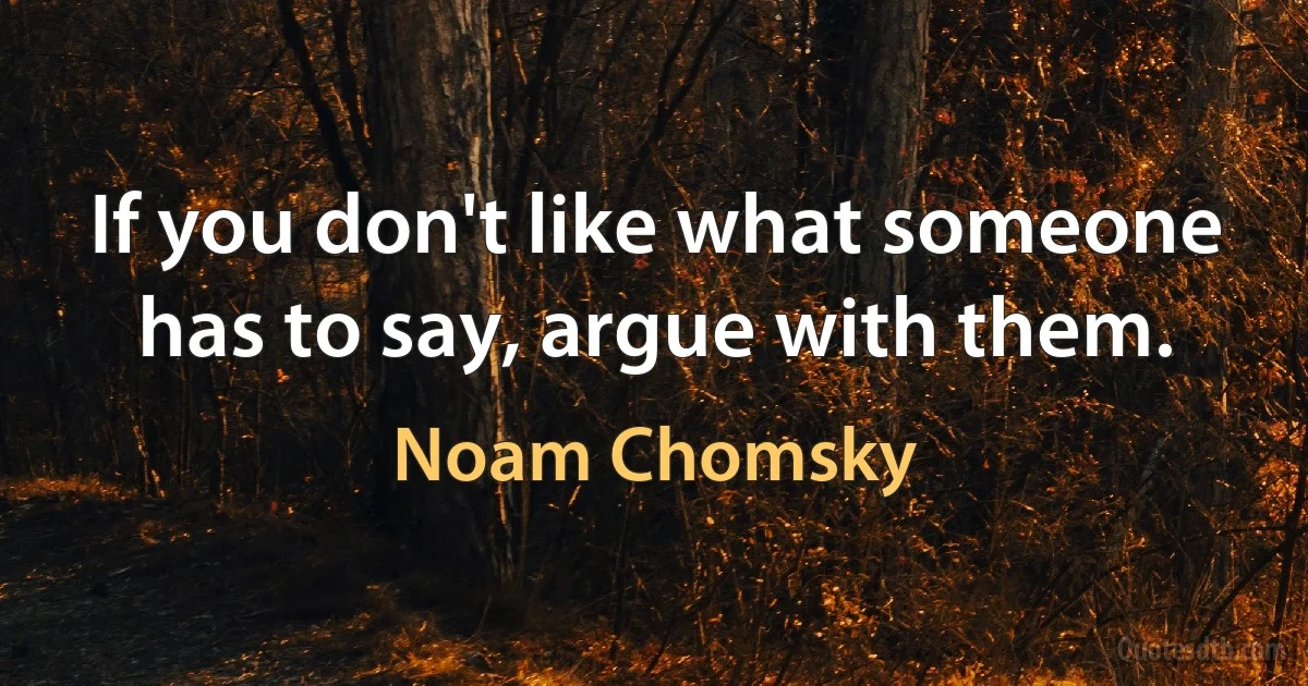 If you don't like what someone has to say, argue with them. (Noam Chomsky)