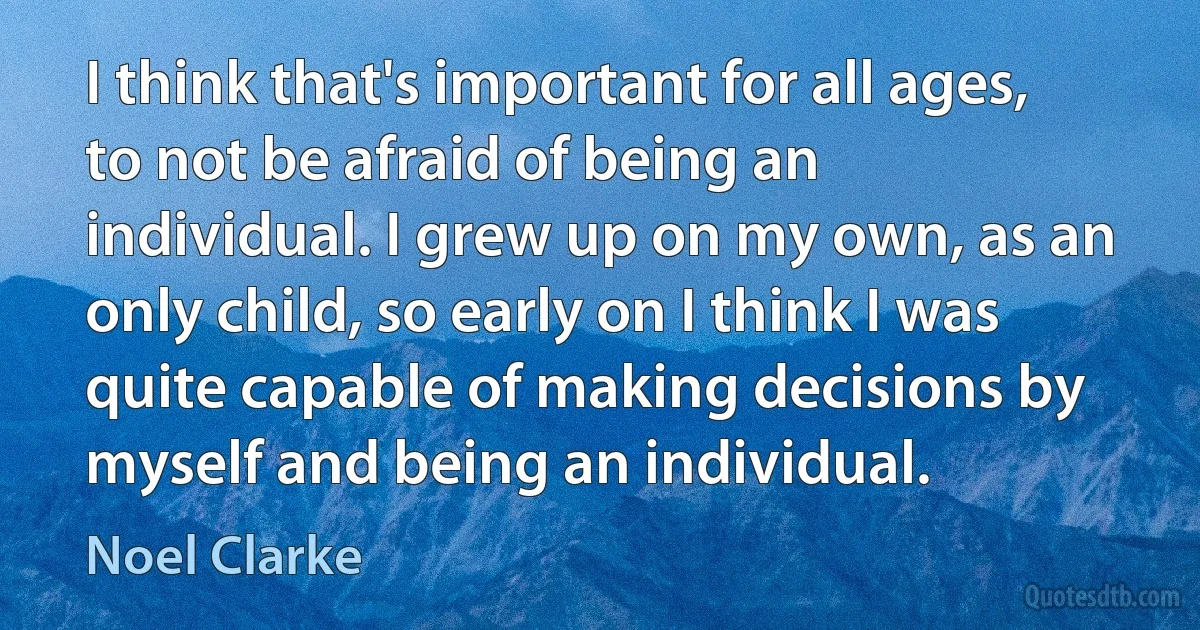 I think that's important for all ages, to not be afraid of being an individual. I grew up on my own, as an only child, so early on I think I was quite capable of making decisions by myself and being an individual. (Noel Clarke)