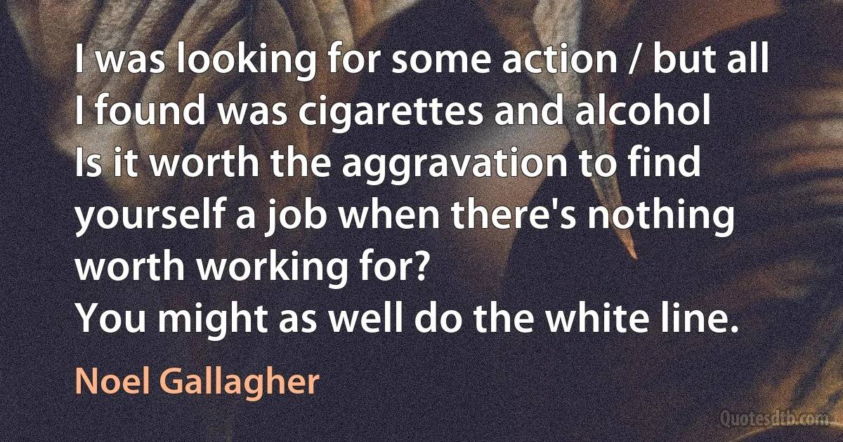 I was looking for some action / but all I found was cigarettes and alcohol
Is it worth the aggravation to find yourself a job when there's nothing worth working for?
You might as well do the white line. (Noel Gallagher)