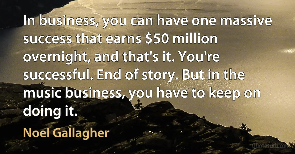 In business, you can have one massive success that earns $50 million overnight, and that's it. You're successful. End of story. But in the music business, you have to keep on doing it. (Noel Gallagher)