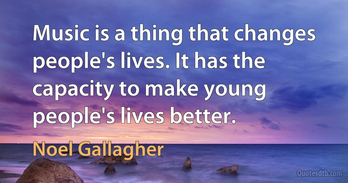 Music is a thing that changes people's lives. It has the capacity to make young people's lives better. (Noel Gallagher)