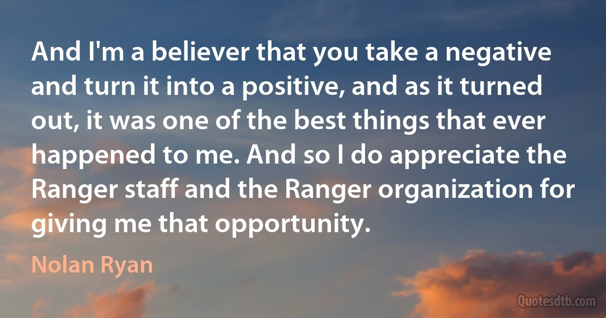 And I'm a believer that you take a negative and turn it into a positive, and as it turned out, it was one of the best things that ever happened to me. And so I do appreciate the Ranger staff and the Ranger organization for giving me that opportunity. (Nolan Ryan)