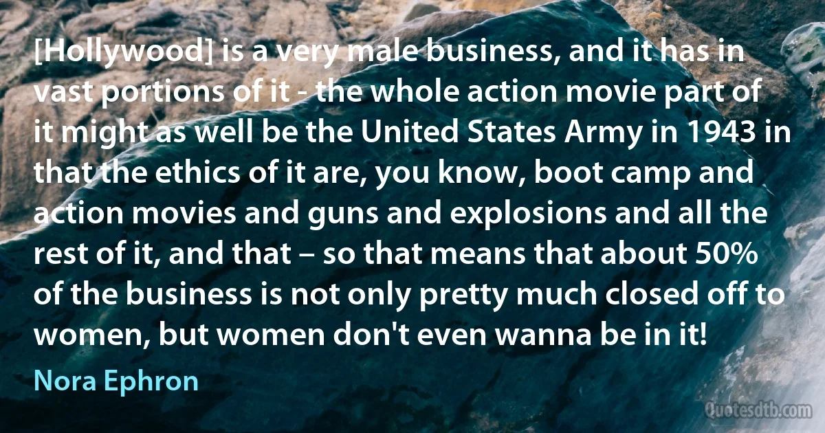 [Hollywood] is a very male business, and it has in vast portions of it - the whole action movie part of it might as well be the United States Army in 1943 in that the ethics of it are, you know, boot camp and action movies and guns and explosions and all the rest of it, and that – so that means that about 50% of the business is not only pretty much closed off to women, but women don't even wanna be in it! (Nora Ephron)